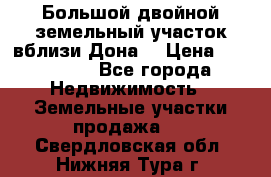  Большой двойной земельный участок вблизи Дона. › Цена ­ 760 000 - Все города Недвижимость » Земельные участки продажа   . Свердловская обл.,Нижняя Тура г.